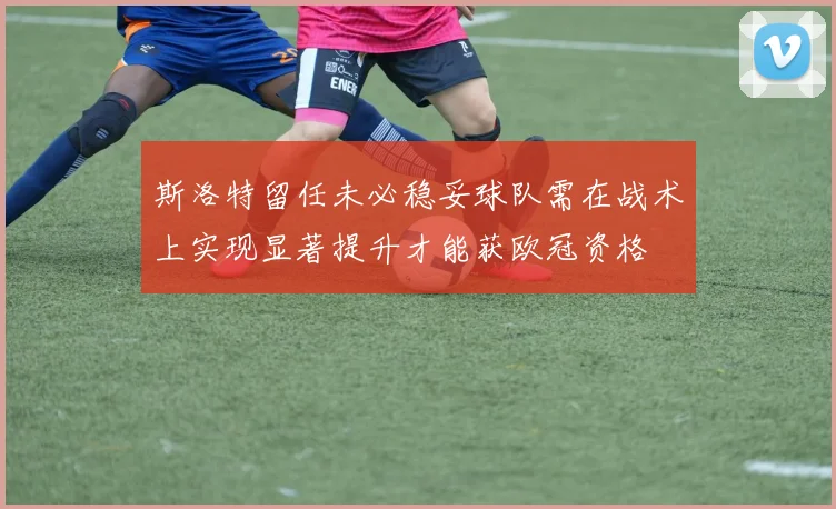 斯洛特留任未必稳妥球队需在战术上实现显著提升才能获欧冠资格