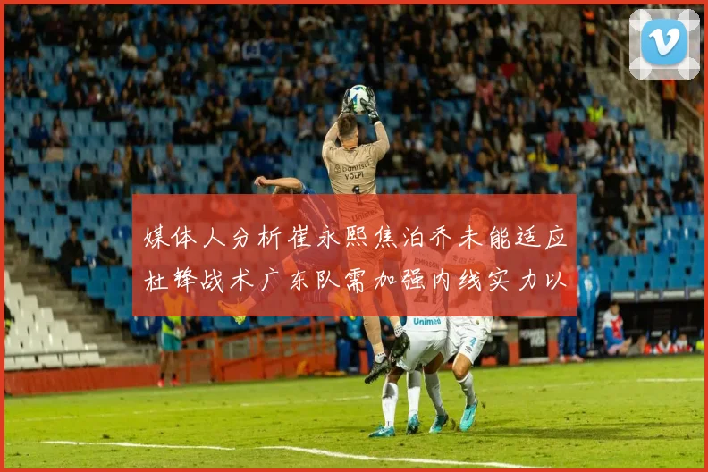 媒体人分析崔永熙焦泊乔未能适应杜锋战术广东队需加强内线实力以提升竞争力