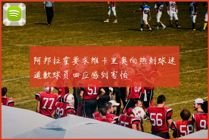 阿邦拉霍要求维卡里奥向热刺球迷道歉球员回应感到害怕