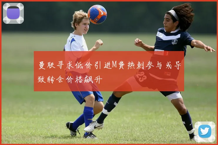 曼联寻求低价引进M费热刺参与或导致转会价格飙升