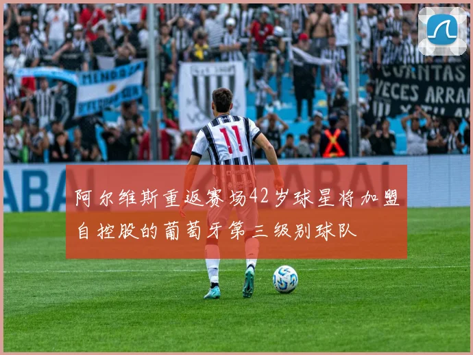 阿尔维斯重返赛场42岁球星将加盟自控股的葡萄牙第三级别球队