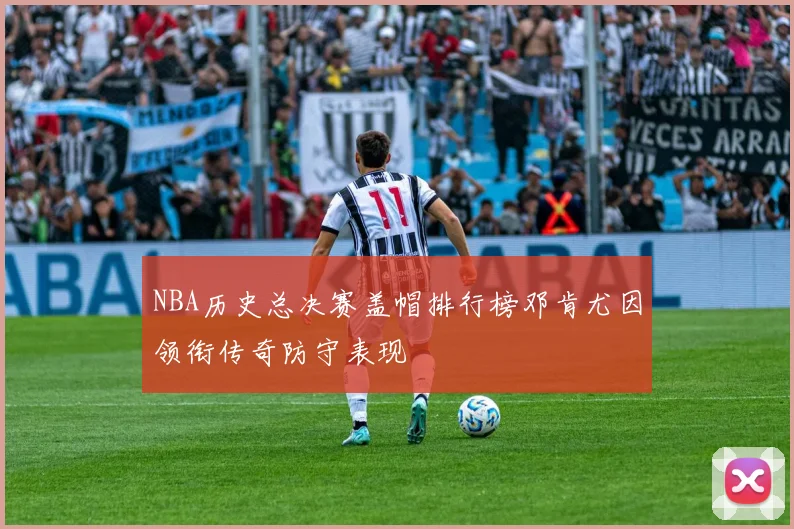 NBA历史总决赛盖帽排行榜邓肯尤因领衔传奇防守表现
