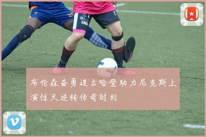 布伦森奋勇追击哈登助力尼克斯上演惊天逆转传奇时刻