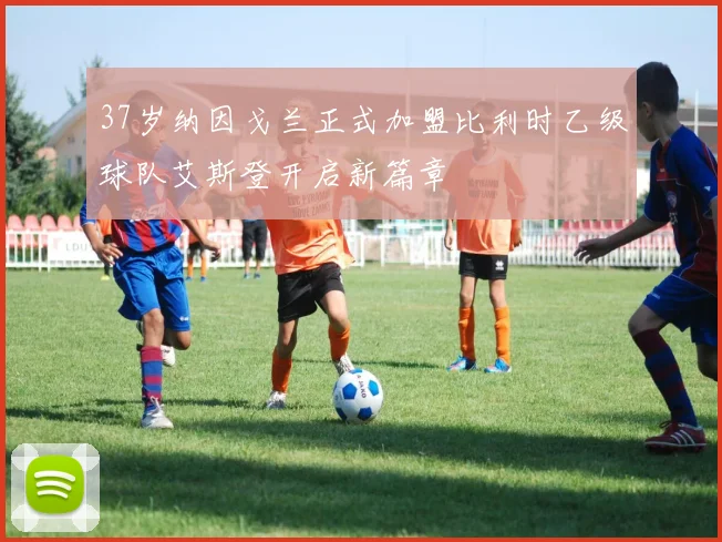 37岁纳因戈兰正式加盟比利时乙级球队艾斯登开启新篇章