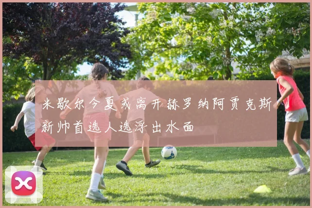 米歇尔今夏或离开赫罗纳阿贾克斯新帅首选人选浮出水面