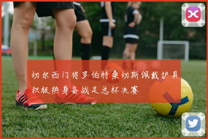 切尔西门将罗伯特桑切斯佩戴护具积极热身备战足总杯决赛