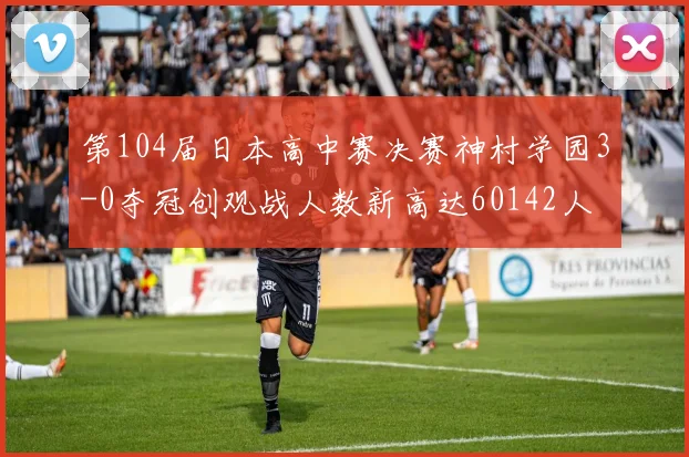 第104届日本高中赛决赛神村学园3-0夺冠创观战人数新高达60142人