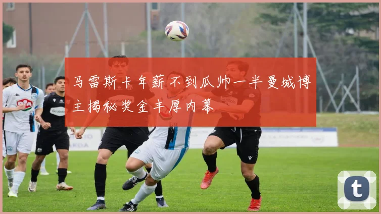 马雷斯卡年薪不到瓜帅一半曼城博主揭秘奖金丰厚内幕