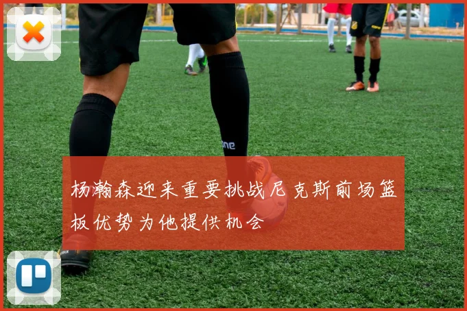 杨瀚森迎来重要挑战尼克斯前场篮板优势为他提供机会