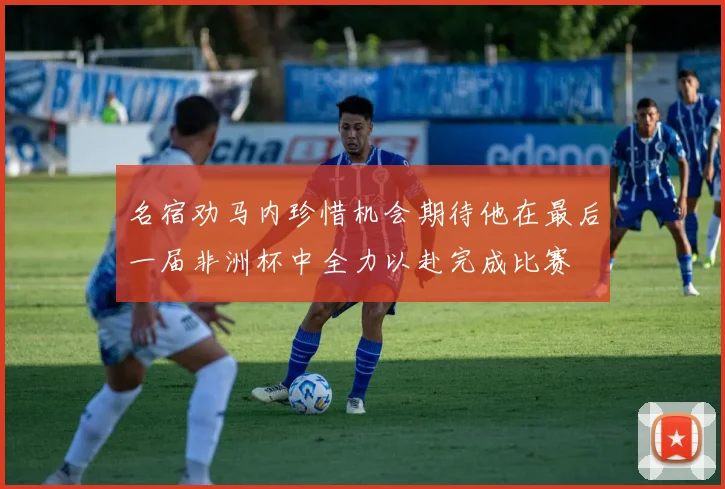 名宿劝马内珍惜机会期待他在最后一届非洲杯中全力以赴完成比赛
