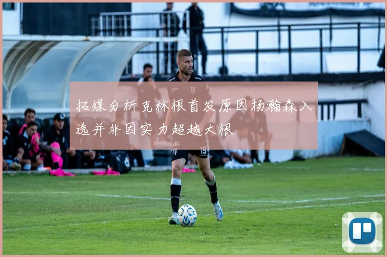 拓媒分析克林根首发原因杨瀚森入选并非因实力超越大根