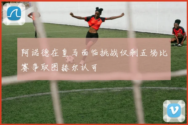 阿诺德在皇马面临挑战仅剩五场比赛争取图赫尔认可